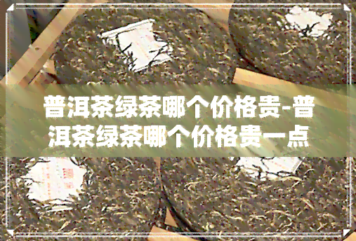 普洱茶绿茶哪个价格贵-普洱茶绿茶哪个价格贵一点