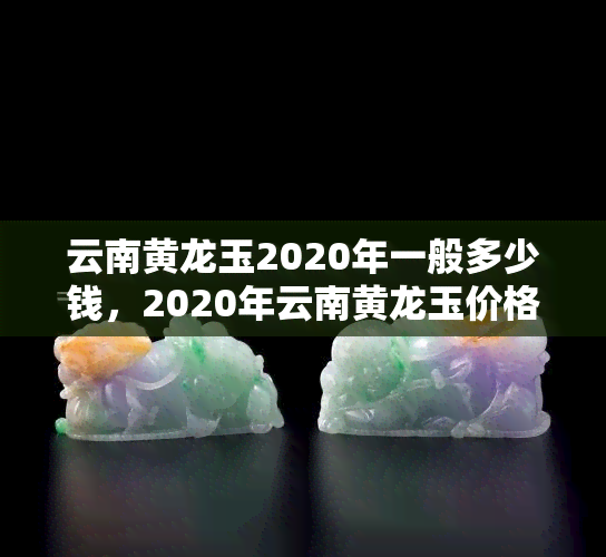 云南黄龙玉2020年一般多少钱，2020年云南黄龙玉价格走势分析与预测