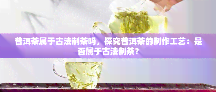 普洱茶属于古法制茶吗，探究普洱茶的制作工艺：是否属于古法制茶？