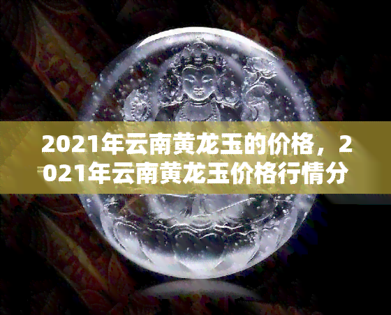 2021年云南黄龙玉的价格，2021年云南黄龙玉价格行情分析报告