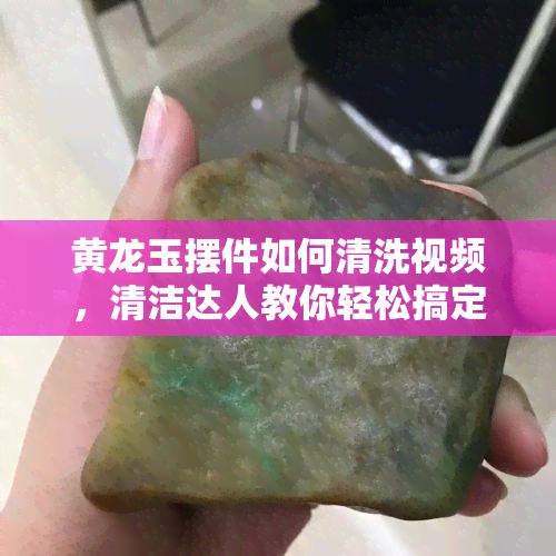 黄龙玉摆件如何清洗视频，清洁达人教你轻松搞定！黄龙玉摆件清洗全过程视频