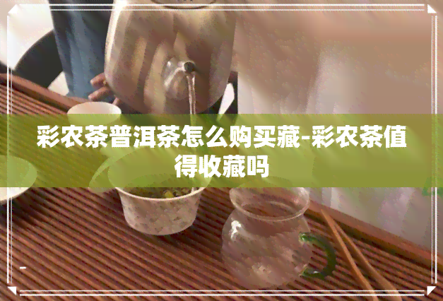 彩农茶普洱茶怎么购买藏-彩农茶值得收藏吗