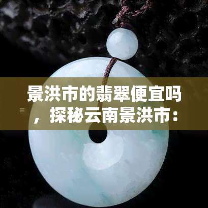 景洪市的翡翠便宜吗，探秘云南景洪市：这里的翡翠价格是否真的便宜？