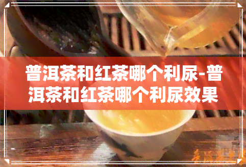 普洱茶和红茶哪个利尿-普洱茶和红茶哪个利尿效果好