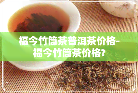 福今竹筒茶普洱茶价格-福今竹筒茶价格?