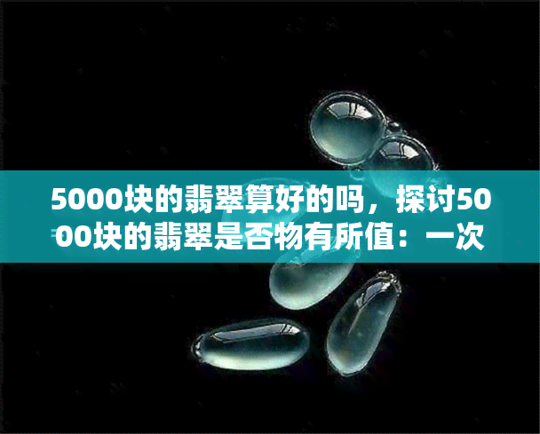 5000块的翡翠算好的吗，探讨5000块的翡翠是否物有所值：一次全面的价格评估