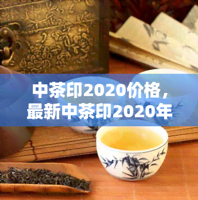 中茶印2020价格，最新中茶印2020年份茶叶市场价格一览