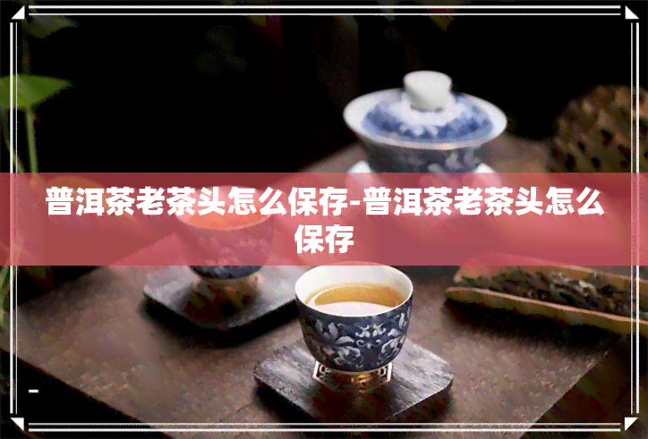 普洱茶老茶头怎么保存-普洱茶老茶头怎么保存