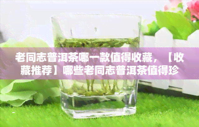 老同志普洱茶哪一款值得收藏，【收藏推荐】哪些老同志普洱茶值得珍藏？