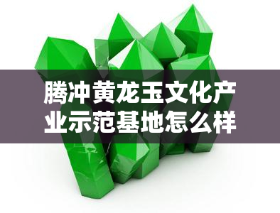 腾冲黄龙玉文化产业示范基地怎么样，揭秘腾冲黄龙玉文化产业示范基地：探索玉文化的魅力