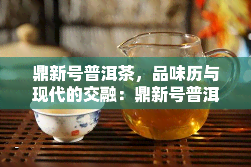 鼎新号普洱茶，品味历与现代的交融：鼎新号普洱茶的独特魅力