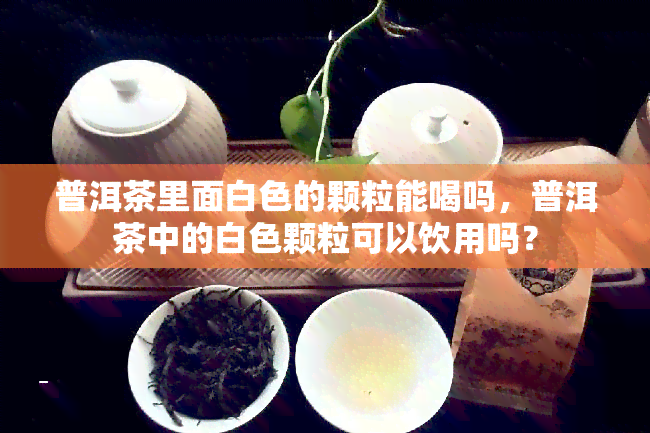 普洱茶里面白色的颗粒能喝吗，普洱茶中的白色颗粒可以饮用吗？