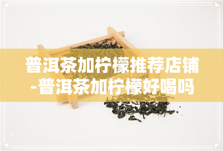 普洱茶加柠檬推荐店铺-普洱茶加柠檬好喝吗