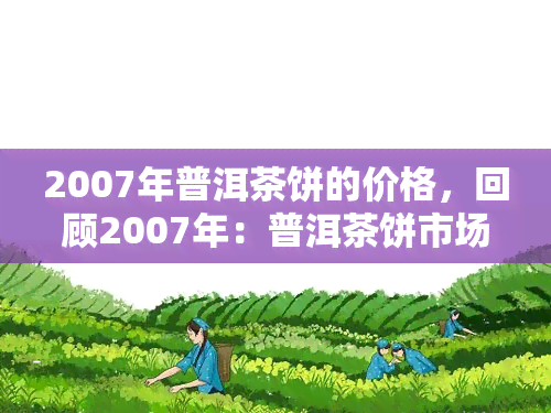 2007年普洱茶饼的价格，回顾2007年：普洱茶饼市场价格走势解析