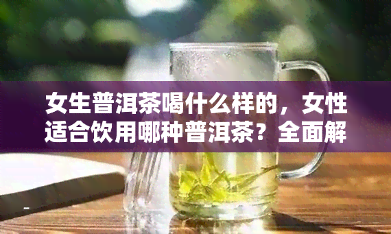 女生普洱茶喝什么样的，女性适合饮用哪种普洱茶？全面解析不同种类的口感与功效