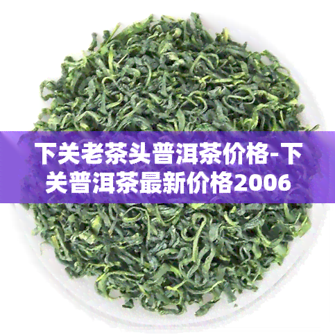 下关老茶头普洱茶价格-下关普洱茶最新价格2006年