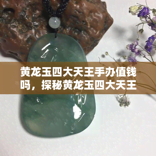 黄龙玉四大天王手办值钱吗，探秘黄龙玉四大天王手办的价值：值得投资吗？