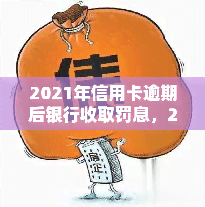 2021年信用卡逾期后银行收取罚息，2021年起，信用卡逾期将面临银行罚息！