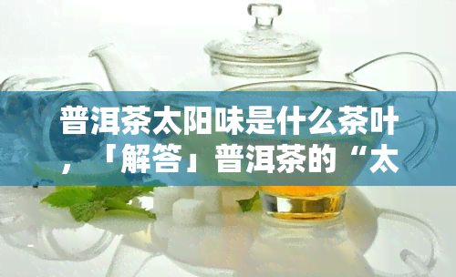 普洱茶太阳味是什么茶叶，「解答」普洱茶的“太阳味”究竟是什么？