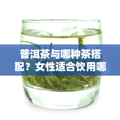 普洱茶与哪种茶搭配？女性适合饮用哪些茶叶？高清图片展示