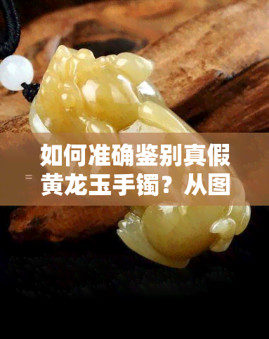 如何准确鉴别真假黄龙玉手镯？从图片到实物全方位解析！