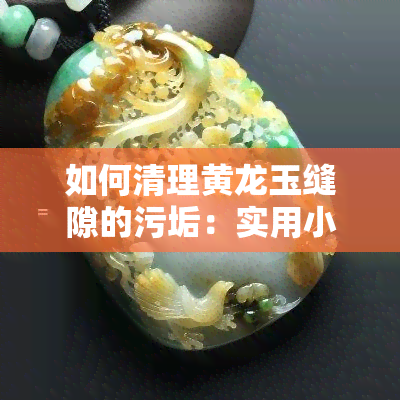 如何清理黄龙玉缝隙的污垢：实用小妙招