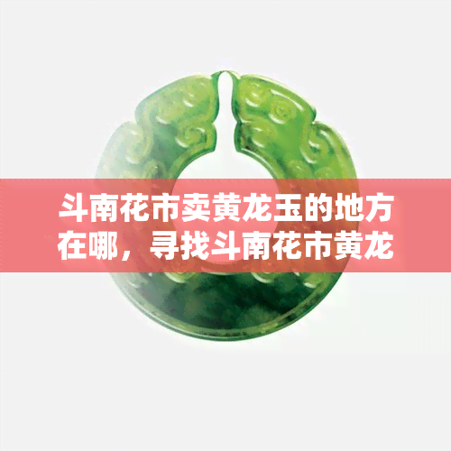 斗南花市卖黄龙玉的地方在哪，寻找斗南花市黄龙玉销售点：如何到达？