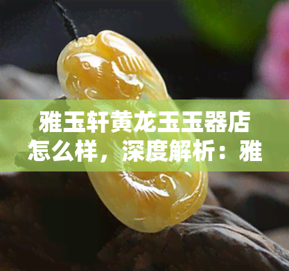 雅玉轩黄龙玉玉器店怎么样，深度解析：雅玉轩黄龙玉玉器店的品质与服务如何？