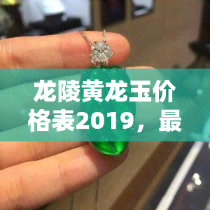 龙陵黄龙玉价格表2019，最新！2019年龙陵黄龙玉价格一览表