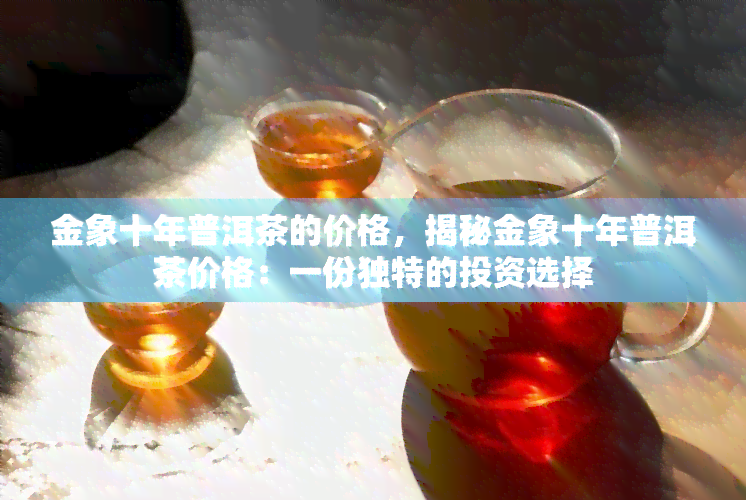 金象十年普洱茶的价格，揭秘金象十年普洱茶价格：一份独特的投资选择