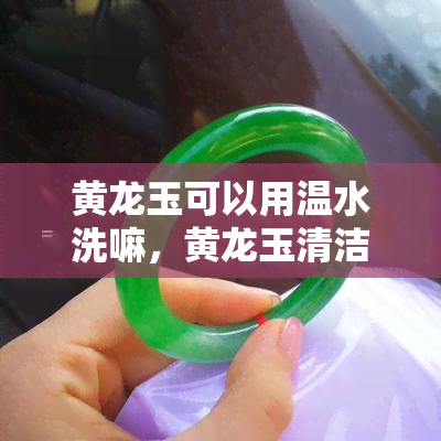 黄龙玉可以用温水洗嘛，黄龙玉清洁：可以使用温水吗？