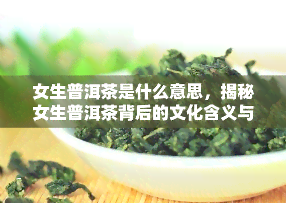 女生普洱茶是什么意思，揭秘女生普洱茶背后的文化含义与历渊源