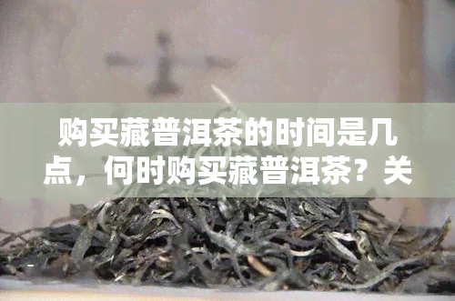 购买藏普洱茶的时间是几点，何时购买藏普洱茶？关键时间点解析