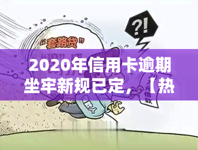 2020年信用卡逾期坐牢新规已定，【热点】2020年信用卡逾期新规出炉：或将涉及刑事责任！