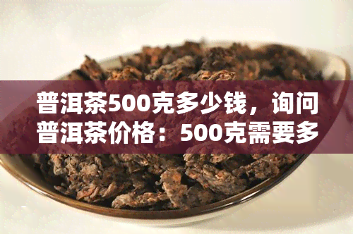 普洱茶500克多少钱，询问普洱茶价格：500克需要多少？