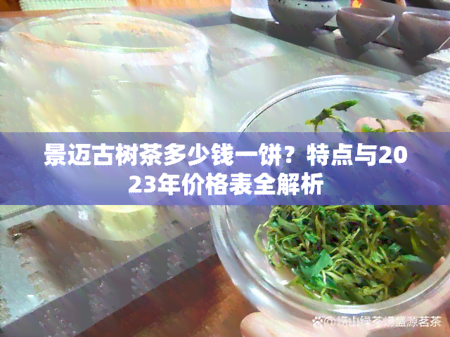 景迈古树茶多少钱一饼？特点与2023年价格表全解析