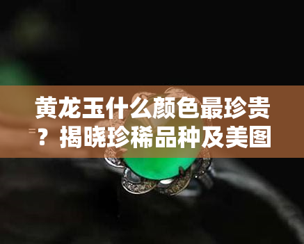 黄龙玉什么颜色最珍贵？揭晓珍稀品种及美图