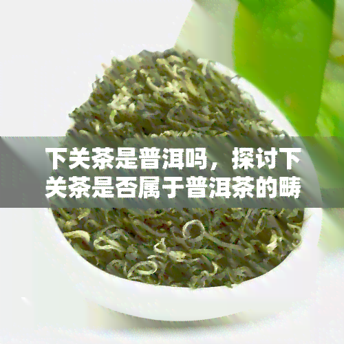 下关茶是普洱吗，探讨下关茶是否属于普洱茶的畴