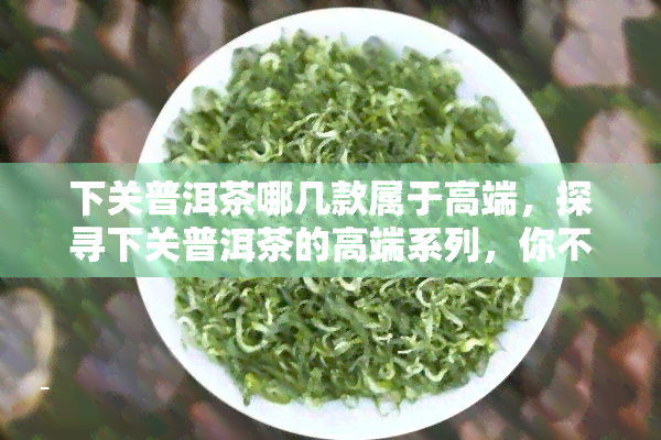 下关普洱茶哪几款属于高端，探寻下关普洱茶的高端系列，你不可错过的几款佳品！