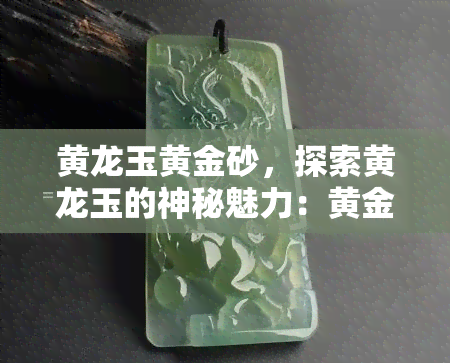 黄龙玉黄金砂，探索黄龙玉的神秘魅力：黄金砂的独特之处