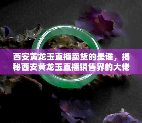 西安黄龙玉直播卖货的是谁，揭秘西安黄龙玉直播销售界的大佬，他是谁？