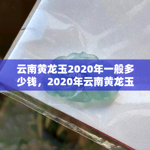 云南黄龙玉2020年一般多少钱，2020年云南黄龙玉价格走势分析与预测