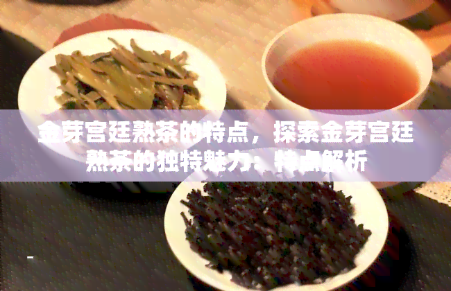 金芽宫廷熟茶的特点，探索金芽宫廷熟茶的独特魅力：特点解析