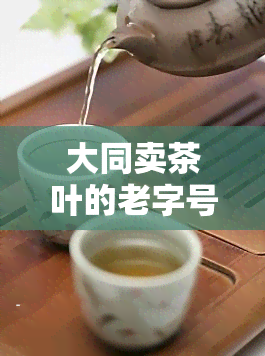 大同卖茶叶的老字号，探寻大同老字号：卖茶叶的历与文化