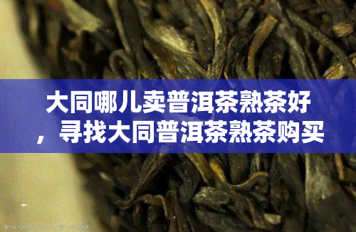 大同哪儿卖普洱茶熟茶好，寻找大同普洱茶熟茶购买地点