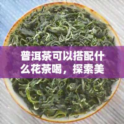 普洱茶可以搭配什么花茶喝，探索美味：普洱茶与花茶的完美搭配