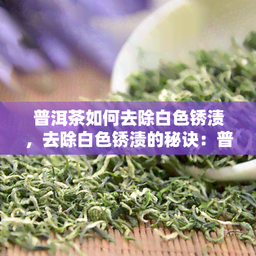 普洱茶如何去除白色锈渍，去除白色锈渍的秘诀：普洱茶的正确清洗方法