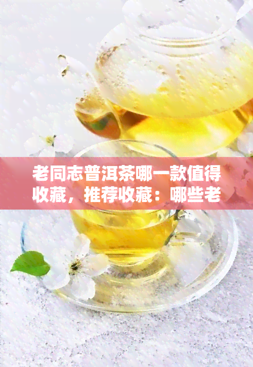 老同志普洱茶哪一款值得收藏，推荐收藏：哪些老同志普洱茶值得珍藏？