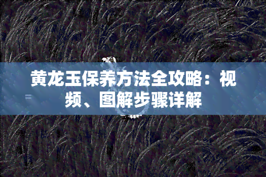 黄龙玉保养方法全攻略：视频、图解步骤详解