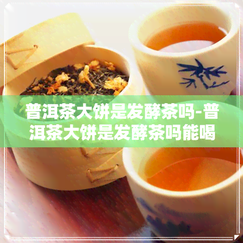 普洱茶大饼是发酵茶吗-普洱茶大饼是发酵茶吗能喝吗